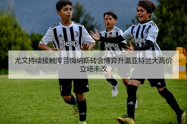 尤文持续接触库普梅纳斯转会博弈升温亚特兰大高价立场未改